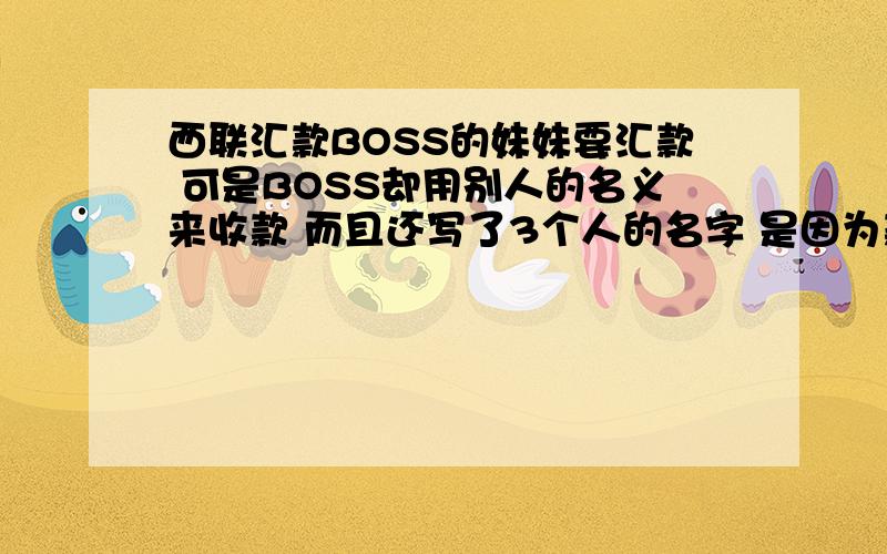 西联汇款BOSS的妹妹要汇款 可是BOSS却用别人的名义来收款 而且还写了3个人的名字 是因为款数太多 还是什么原因导致BOSS不用自己的名字来收款呢?非要用他公司几个员工的名字?那如果去收款