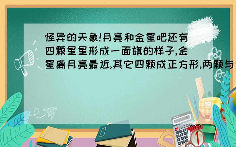 怪异的天象!月亮和金星吧还有四颗星星形成一面旗的样子,金星离月亮最近,其它四颗成正方形,两颗与金星月亮同一条线;那位解释一下: