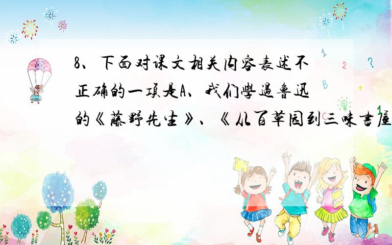 8、下面对课文相关内容表述不正确的一项是A、我们学过鲁迅的《藤野先生》、《从百草园到三味书屋》,都出自他的散文集《朝花夕拾》.B、法国作家都德的小说《最后一课》描述了大家认