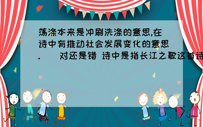 荡涤本来是冲刷洗涤的意思,在诗中有推动社会发展变化的意思.（）对还是错 诗中是指长江之歌这首诗中.