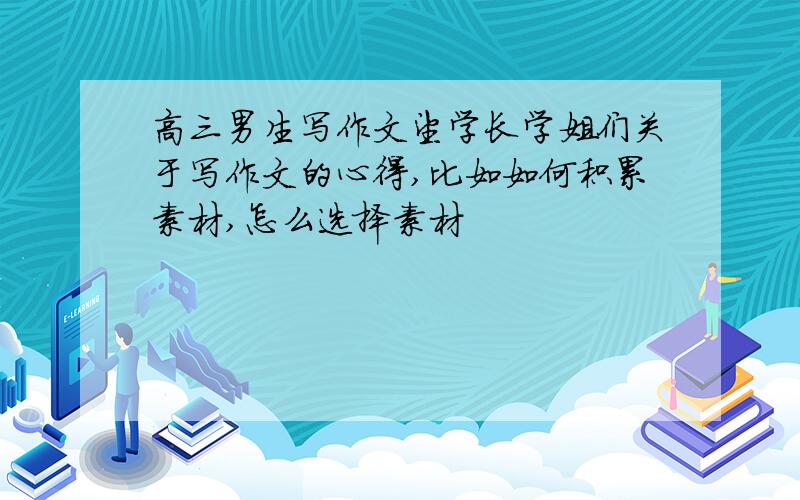 高三男生写作文望学长学姐们关于写作文的心得,比如如何积累素材,怎么选择素材