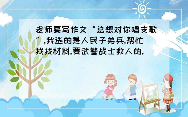 老师要写作文“总想对你唱支歌”,我选的是人民子弟兵,帮忙找找材料.要武警战士救人的.