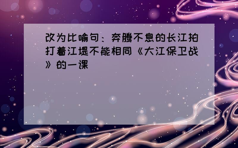 改为比喻句：奔腾不息的长江拍打着江堤不能相同《大江保卫战》的一课