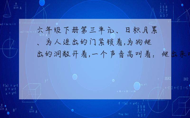 六年级下册第三单元、日积月累、为人进出的门紧锁着,为狗爬出的洞敞开着,一个声音高叫着：爬出来吧,给你自由!我渴望自由,但我深深地知道—— 人的身躯怎能从狗洞子里爬出!我希望有一