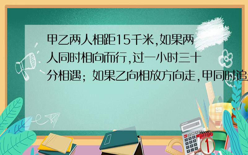 甲乙两人相距15千米,如果两人同时相向而行,过一小时三十分相遇；如果乙向相放方向走,甲同时追赶,经过7小时30分可以追上,求甲乙二人的速度各是多少?