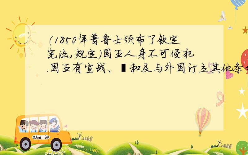 (1850年普鲁士颁布了钦定宪法,规定）国王人身不可侵犯.国王有宣战、媾和及与外国订立其他条约之权.立法权由国王与两院（上议院与下议院）共同行驶之.财政法案和国家预算应首先提交下