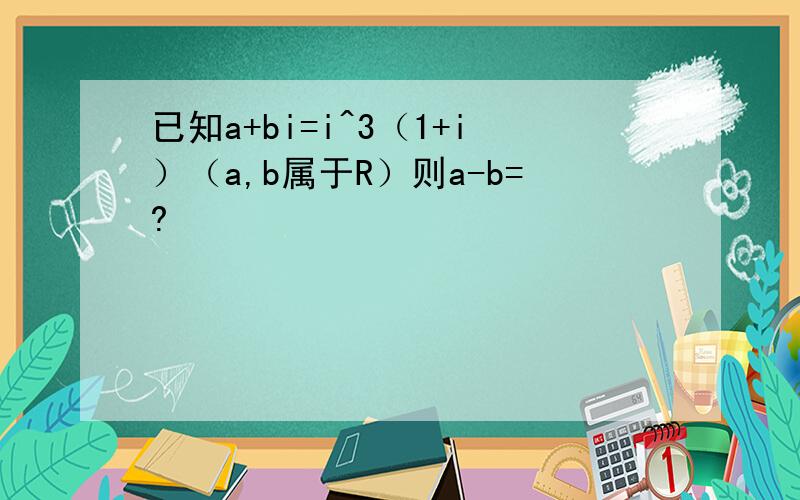 已知a+bi=i^3（1+i）（a,b属于R）则a-b=?