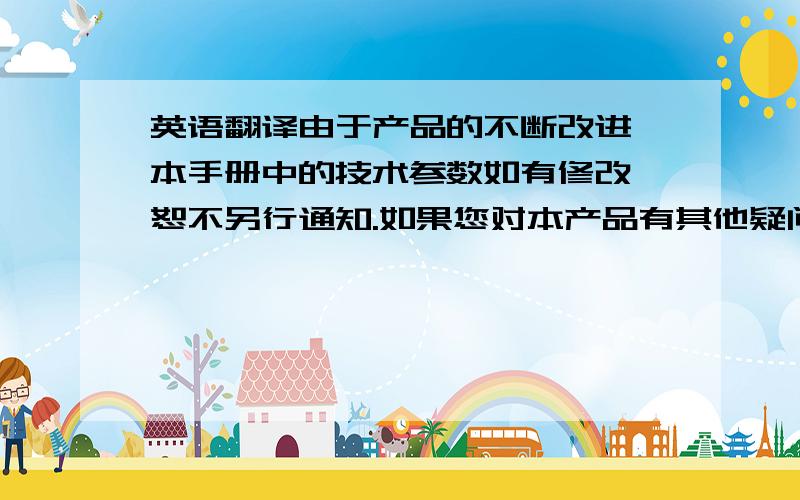 英语翻译由于产品的不断改进,本手册中的技术参数如有修改,恕不另行通知.如果您对本产品有其他疑问或者看法而本说明书内容未尽其详,请及时提出咨询,我们将很乐意回答您提出的问题、