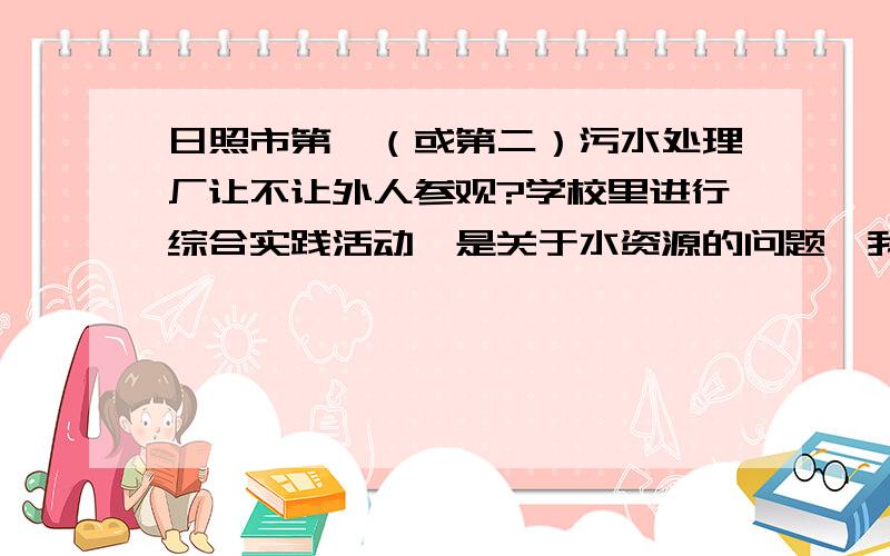 日照市第一（或第二）污水处理厂让不让外人参观?学校里进行综合实践活动,是关于水资源的问题,我们小组领到了去调查污水怎么净化.于是我们决定去日照市第一（或第二）污水处理厂参观