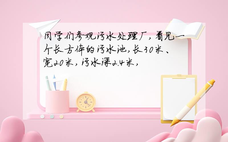 同学们参观污水处理厂,看见一个长方体的污水池,长30米、宽20米,污水深2.4米,