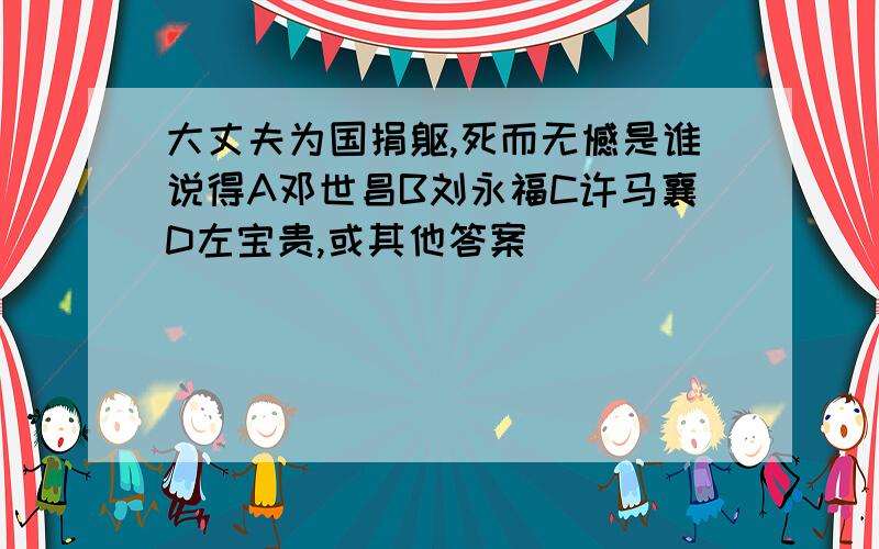 大丈夫为国捐躯,死而无憾是谁说得A邓世昌B刘永福C许马襄D左宝贵,或其他答案