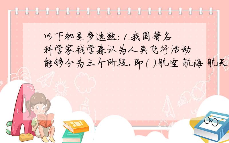 以下都是多选题：1.我国著名科学家钱学森认为人类飞行活动能够分为三个阶段,即（ ）.航空 航海 航天 航2.导弹按照作战使命可以分为（ ）.A.战略导弹B.战术导弹C.巡航导弹D.弹道导弹3.军事