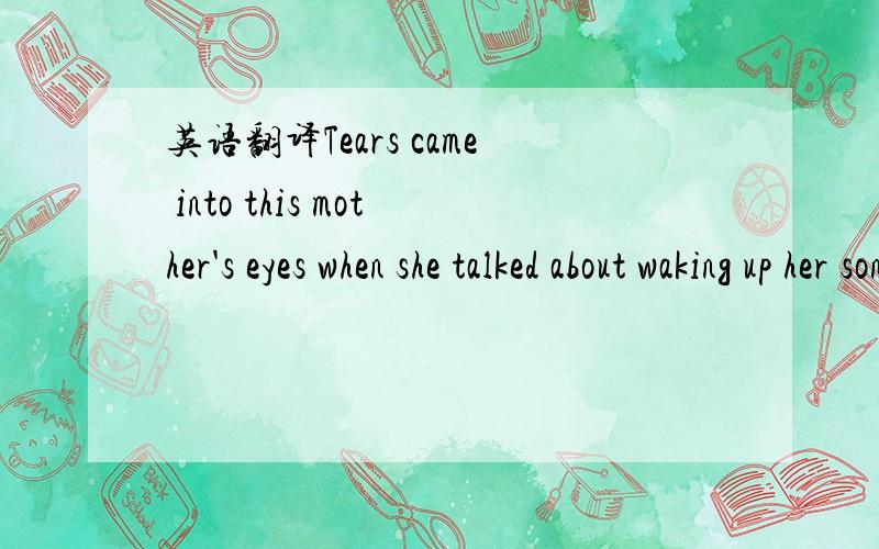 英语翻译Tears came into this mother's eyes when she talked about waking up her son.Every morning,her ten-year-old boy puts up one finger with his eyes still closed,begging for one more minute to sleep.Why is he so sleepy?Because,like tens of thou