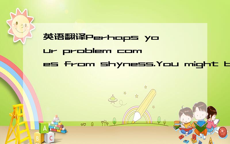 英语翻译Perhaps your problem comes from shyness.You might be afraid of meeting new people,because you feel you are too serious.You must push your shy side away and show your classmates how interesting you can be.It is OK to do this slowly.It take