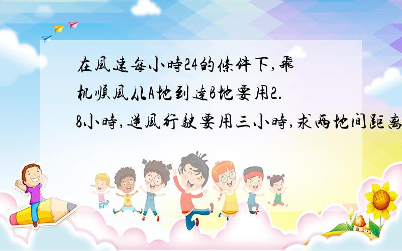 在风速每小时24的条件下,飞机顺风从A地到达B地要用2.8小时,逆风行驶要用三小时,求两地间距离