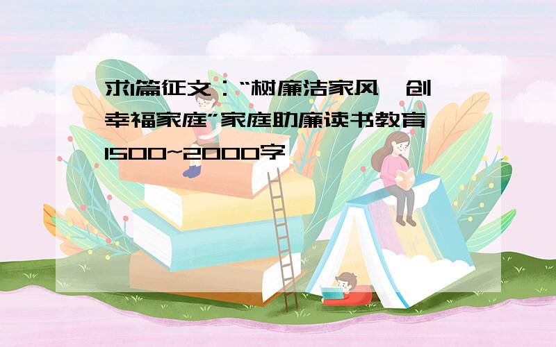 求1篇征文：“树廉洁家风,创幸福家庭”家庭助廉读书教育 1500~2000字