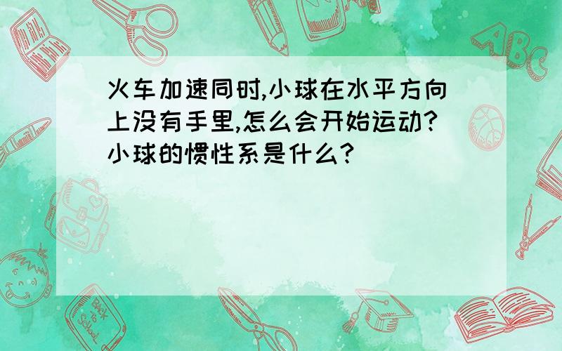 火车加速同时,小球在水平方向上没有手里,怎么会开始运动?小球的惯性系是什么?