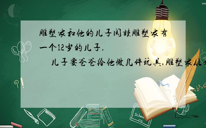 雕塑家和他的儿子阅读雕塑家有一个12岁的儿子.          儿子要爸爸给他做几件玩具,雕塑家从来不答应,只是说：你自己不能动手试试么?儿子就很气愤.但时间一长,他拗不过爸爸,便不再哀求、