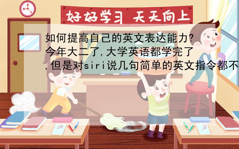 如何提高自己的英文表达能力?今年大二了,大学英语都学完了,但是对siri说几句简单的英文指令都不会,想到什么事情也根本不会准确地用英文表达.而且我英文单词也背了不少,可翻译和作文,