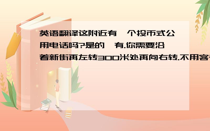 英语翻译这附近有一个投币式公用电话吗?是的,有.你需要沿着新街再左转300米处再向右转.不用客气.银行在哪里?它在大桥街上,你需要沿着新街走再向左转,再走到大桥街,再向左转100米,再左转