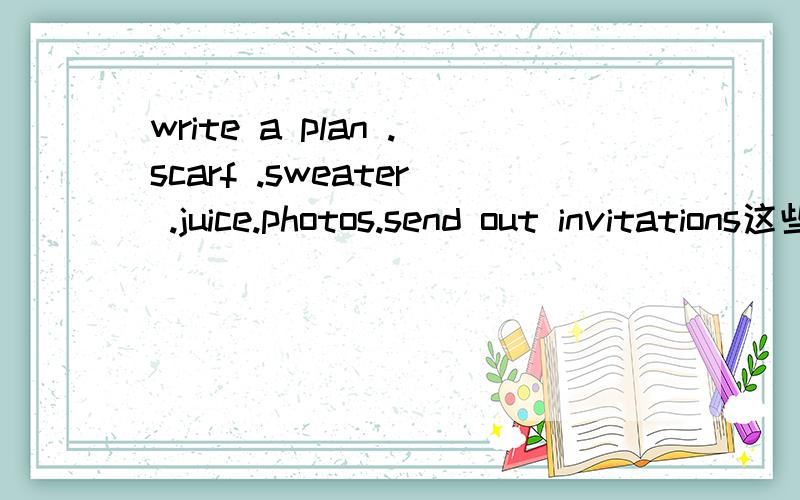 write a plan .scarf .sweater .juice.photos.send out invitations这些什么意思 我急用啊急用呐 - -