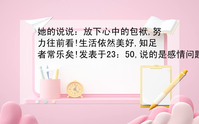 她的说说：放下心中的包袱,努力往前看!生活依然美好,知足者常乐矣!发表于23：50,说的是感情问题,是不是要放弃一个人重新开始另外一段感情吧