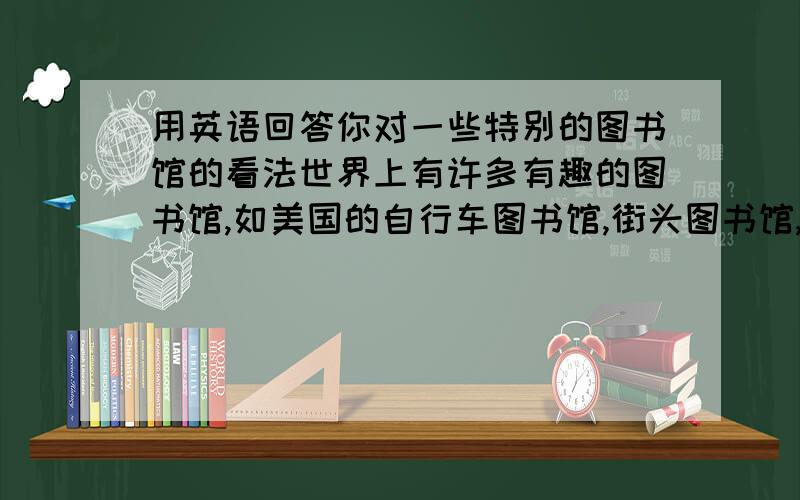 用英语回答你对一些特别的图书馆的看法世界上有许多有趣的图书馆,如美国的自行车图书馆,街头图书馆,电话亭图书馆,瑞典的巴士图书馆,肯尼亚的骆驼图书馆等.请用英语描述下对这些有趣