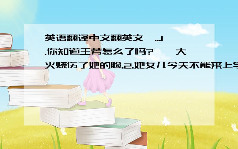 英语翻译中文翻英文>...1.你知道王芳怎么了吗?——大火烧伤了她的脸.2.她女儿今天不能来上学因为她的腿受伤了.3.他总是先为别人考虑吗?4.上周,陆夫人在过马路时跌倒了.5.谁会唱这首歌?—