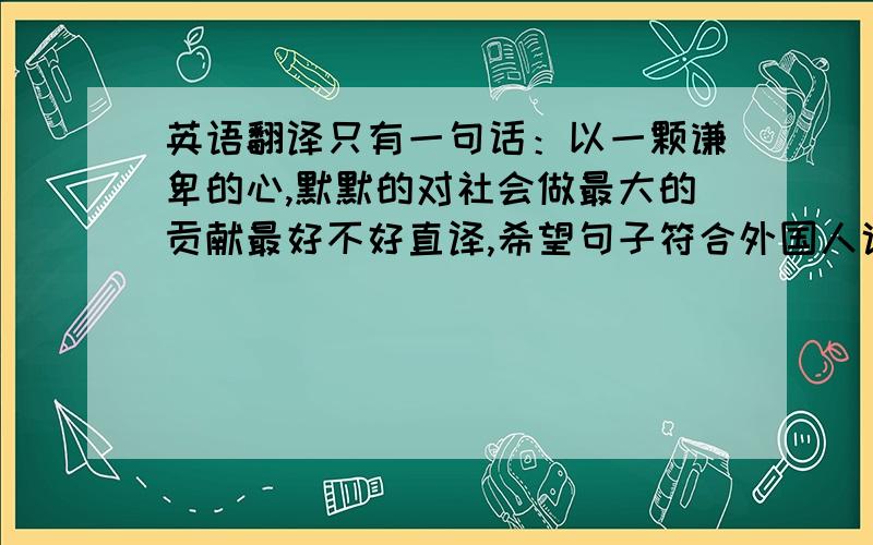 英语翻译只有一句话：以一颗谦卑的心,默默的对社会做最大的贡献最好不好直译,希望句子符合外国人说话的标准.