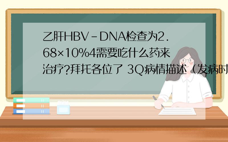 乙肝HBV-DNA检查为2.68×10%4需要吃什么药来治疗?拜托各位了 3Q病情描述（发病时间、主要症状、就诊医院等）：患者男,30岁,以前身体状况良好.此次病情∶乙肝二对半结果.表面抗原阳性,表面抗