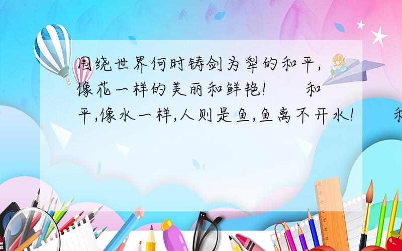 围绕世界何时铸剑为犁的和平,像花一样的美丽和鲜艳!　　和平,像水一样,人则是鱼,鱼离不开水!　　和平,像一座桥梁,是沟通人与人之间的心灵之桥!　　我们呼吁全世界：要和平,不要战争!