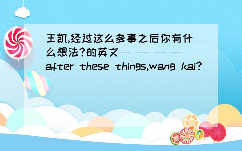 王凯,经过这么多事之后你有什么想法?的英文— — — —after these things,wang kai?( )( )( )( )after these things,wang kai?