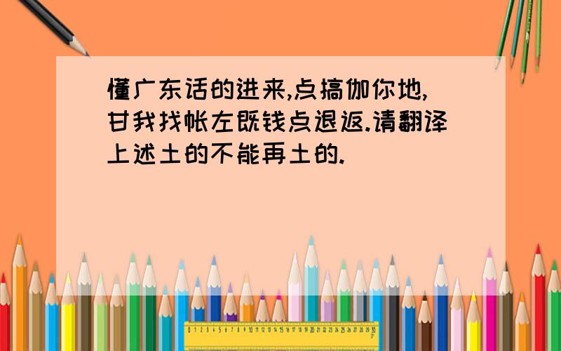 懂广东话的进来,点搞伽你地,甘我找帐左既钱点退返.请翻译上述土的不能再土的.