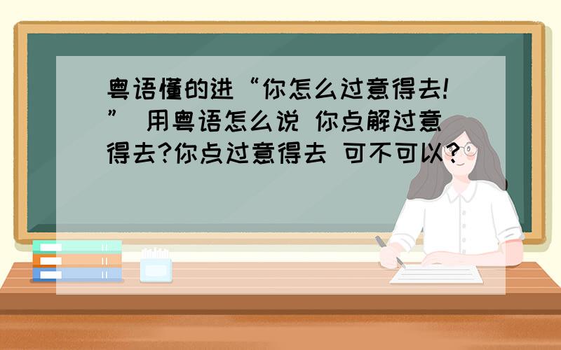 粤语懂的进“你怎么过意得去!” 用粤语怎么说 你点解过意得去?你点过意得去 可不可以?