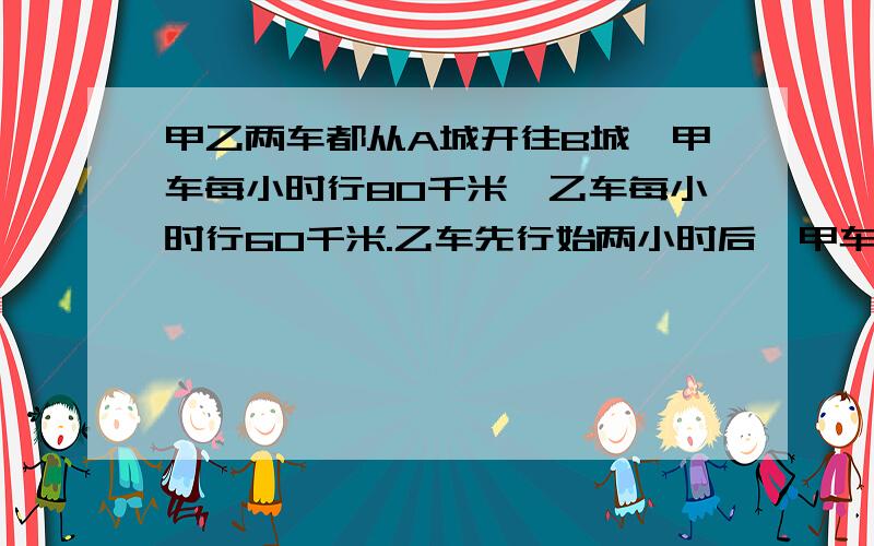 甲乙两车都从A城开往B城,甲车每小时行80千米,乙车每小时行60千米.乙车先行始两小时后,甲车才开始出发,出发多少小时后,才追上乙车?用方程 快