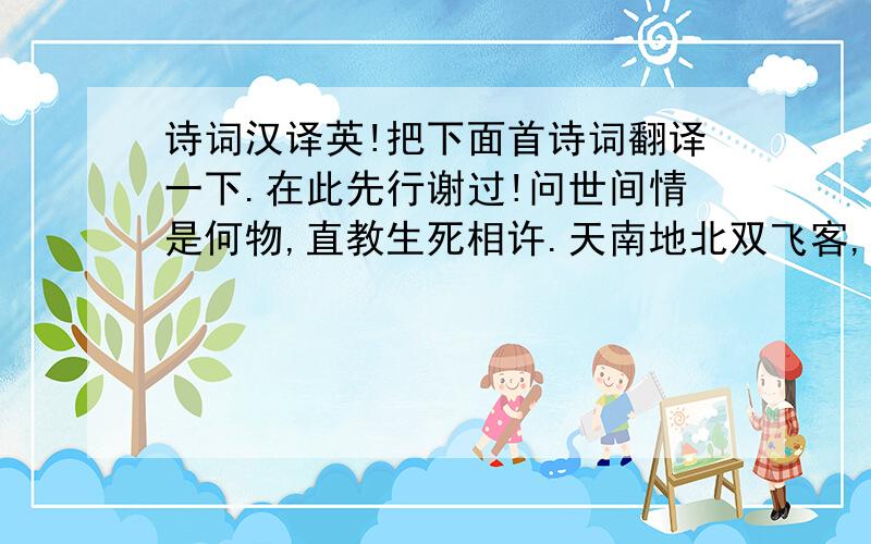 诗词汉译英!把下面首诗词翻译一下.在此先行谢过!问世间情是何物,直教生死相许.天南地北双飞客,老翅几回寒暑.欢乐趣,离别苦,就中更有痴儿女.君应有语,渺万里层云,千山暮雪,只影向谁去.