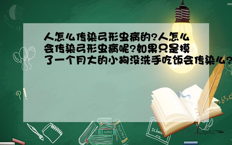 人怎么传染弓形虫病的?人怎么会传染弓形虫病呢?如果只是摸了一个月大的小狗没洗手吃饭会传染么?弓形虫在狗身上普遍么?不是说主要是猫之类的么.还有如果人传染了弓形虫病,会有什么症