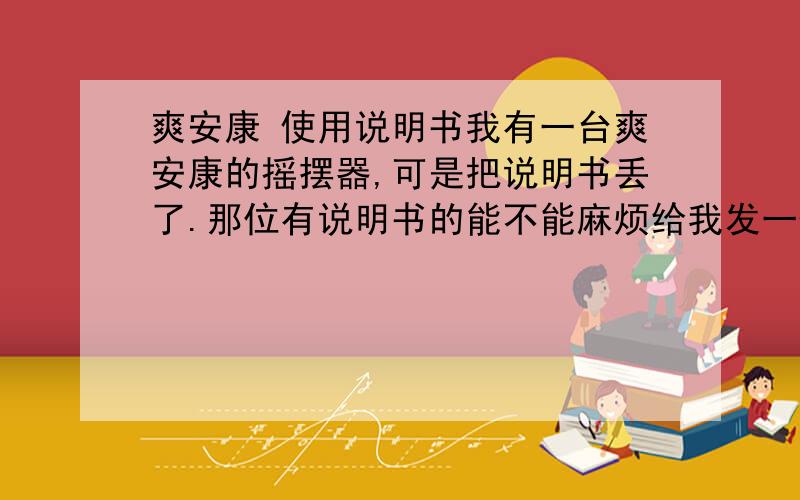 爽安康 使用说明书我有一台爽安康的摇摆器,可是把说明书丢了.那位有说明书的能不能麻烦给我发一份!我需要的是机器配戴的说明书,记得上面有什么姿势是用来减肥,什么姿势用来增胖等等.