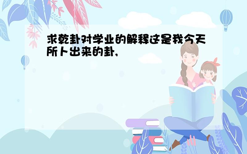 求乾卦对学业的解释这是我今天所卜出来的卦,