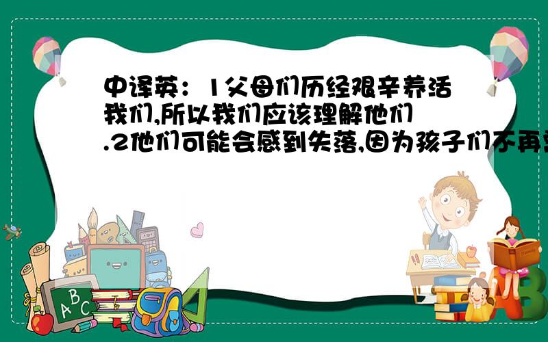 中译英：1父母们历经艰辛养活我们,所以我们应该理解他们 .2他们可能会感到失落,因为孩子们不再需要他们每天的照顾.