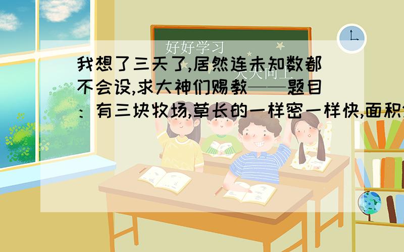 我想了三天了,居然连未知数都不会设,求大神们赐教——题目：有三块牧场,草长的一样密一样快,面积分别为10/3公顷、10公顷、24公顷,第一块可供12头牛吃4个星期,第二块可供21头牛吃9个星期,