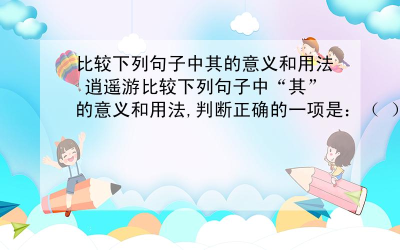 比较下列句子中其的意义和用法 逍遥游比较下列句子中“其”的意义和用法,判断正确的一项是：（ ） ①不知其几千里也 ②则其负大翼也无力 ③天之苍苍,其正色邪 ④其视下也,亦若是则已