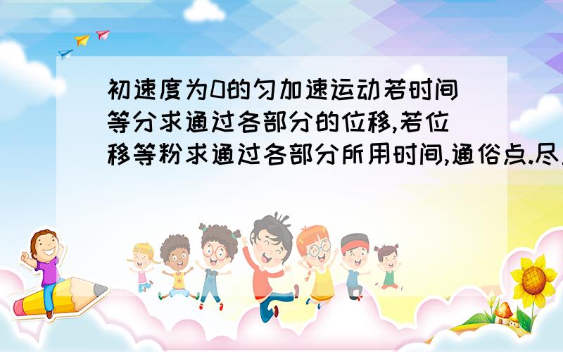 初速度为0的匀加速运动若时间等分求通过各部分的位移,若位移等粉求通过各部分所用时间,通俗点.尽量汉字