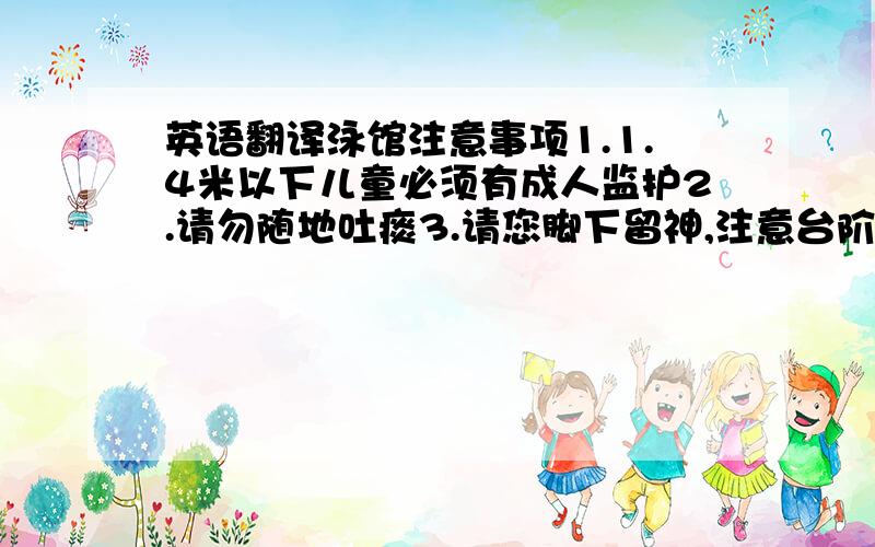 英语翻译泳馆注意事项1.1.4米以下儿童必须有成人监护2.请勿随地吐痰3.请您脚下留神,注意台阶4.请勿打闹奔跑,注意安全5.小心地滑,请走绿色通道6请勿吸烟7禁止跳水,注意安全8请勿潜水9请照