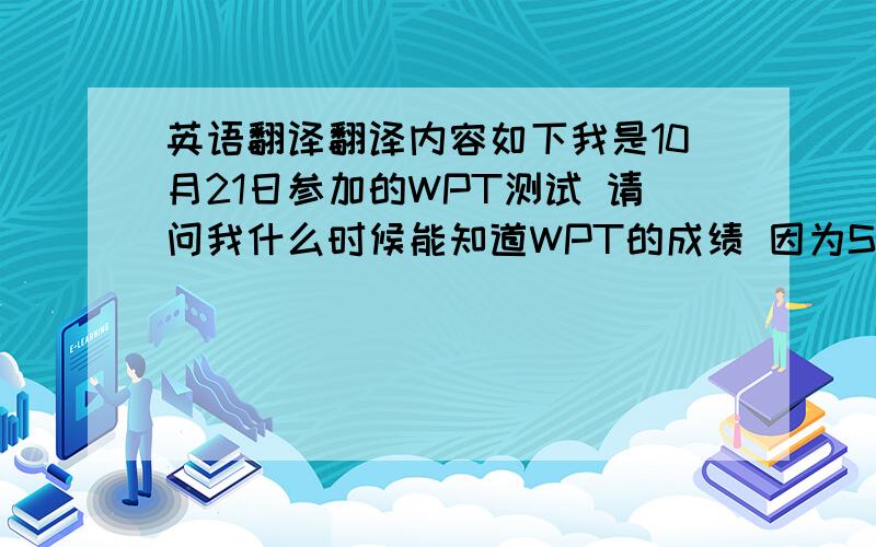 英语翻译翻译内容如下我是10月21日参加的WPT测试 请问我什么时候能知道WPT的成绩 因为S学院12月1日申请就要截止了 所以我希望能快点拿到WPT的成绩单递交上去.----------------------------------------