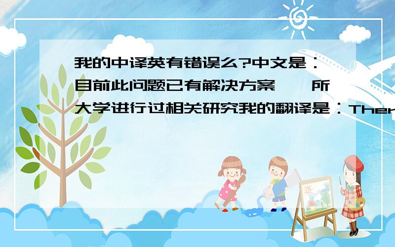 我的中译英有错误么?中文是：目前此问题已有解决方案,一所大学进行过相关研究我的翻译是：There are solutions on the environmental protection,on which a university had had conducted related research.我翻译的好