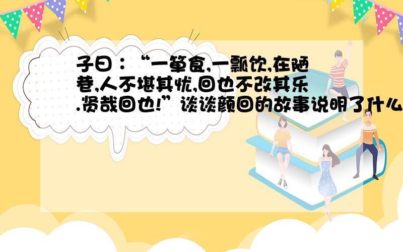 子曰∶“一箪食,一瓢饮,在陋巷,人不堪其忧,回也不改其乐.贤哉回也!”谈谈颜回的故事说明了什么道理.