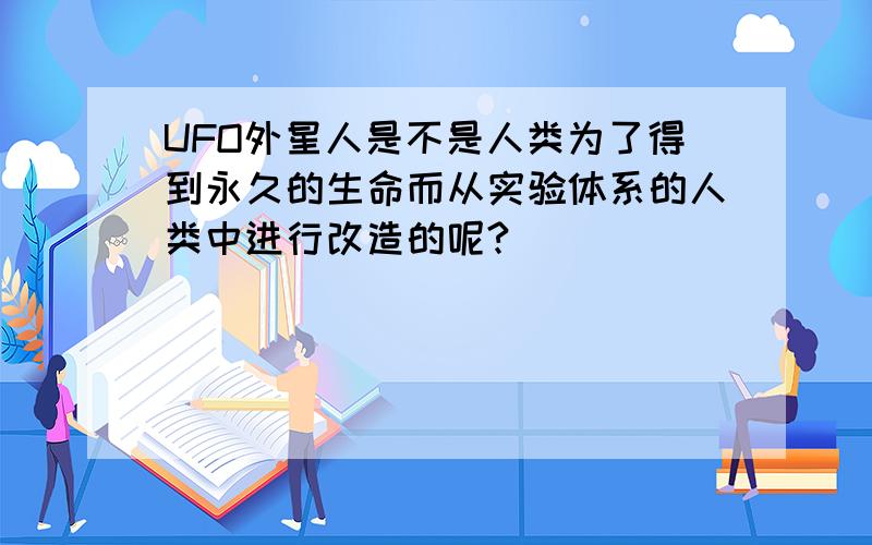 UFO外星人是不是人类为了得到永久的生命而从实验体系的人类中进行改造的呢?