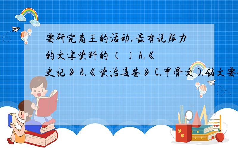 要研究商王的活动,最有说服力的文字资料的 （ ） A．《史记》 B．《资治通鉴》 C．甲骨文 D．铭文要研究商王的活动,最有说服力的文字资料的 （ ） A．《史记》 B．《资治通鉴》 C．甲骨