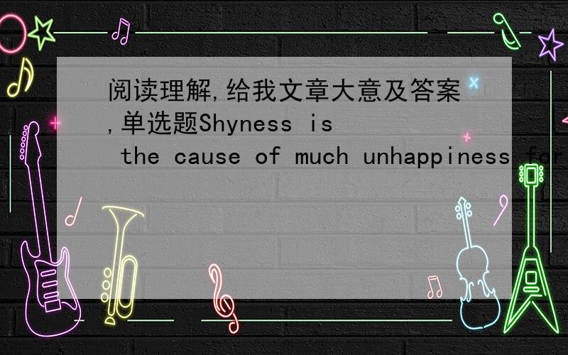 阅读理解,给我文章大意及答案,单选题Shyness is the cause of much unhappiness for a great many people.Shy people are anxious and self-conscious; that is,they are excessively concerned with their own appearance and actions.Worrisome thoug